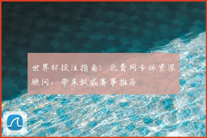世界杯投注指南：北青网专访资深顾问，带来权威赛事推荐