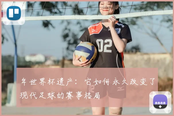 年世界杯遗产：它如何永久改变了现代足球的赛事格局