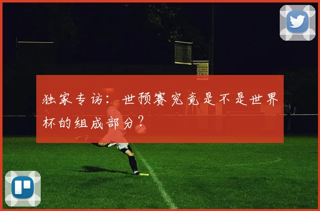 独家专访：世预赛究竟是不是世界杯的组成部分？
