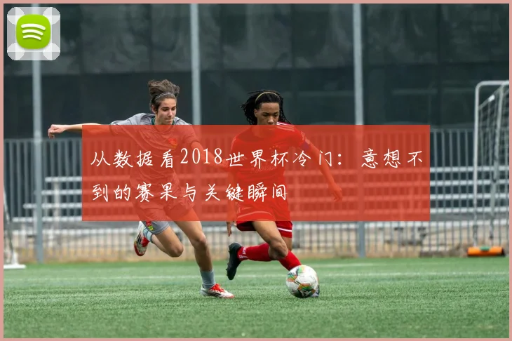 从数据看2018世界杯冷门：意想不到的赛果与关键瞬间