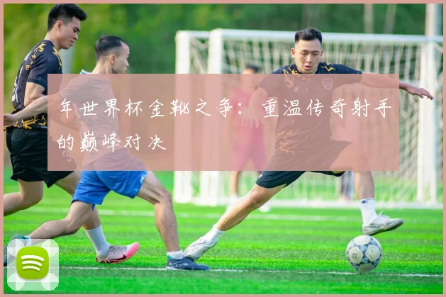 年世界杯金靴之争：重温传奇射手的巅峰对决