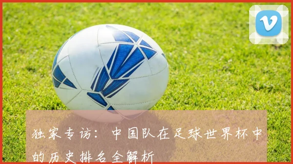 独家专访：中国队在足球世界杯中的历史排名全解析