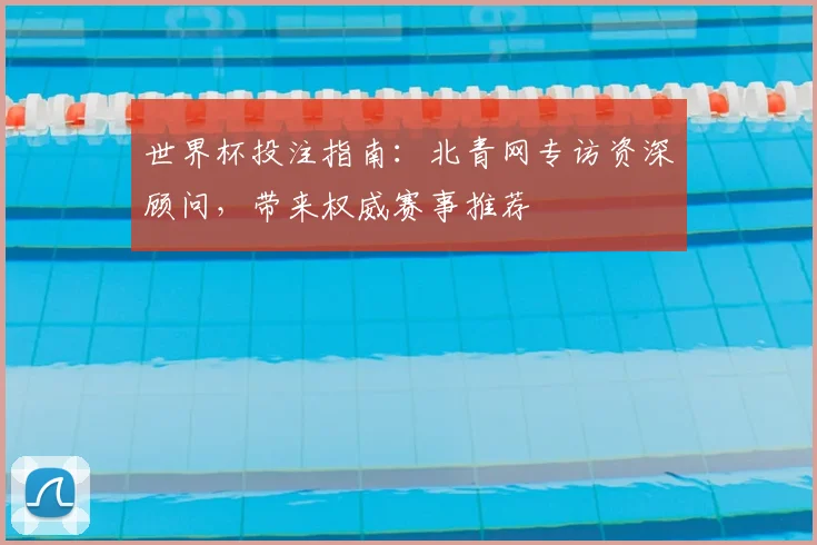 世界杯投注指南:北青网专访资深顾问,带来权威赛事推荐