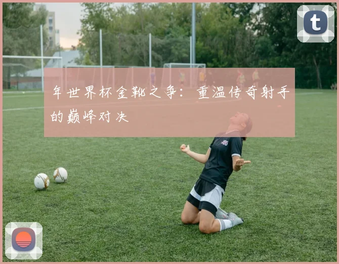 年世界杯金靴之争：重温传奇射手的巅峰对决