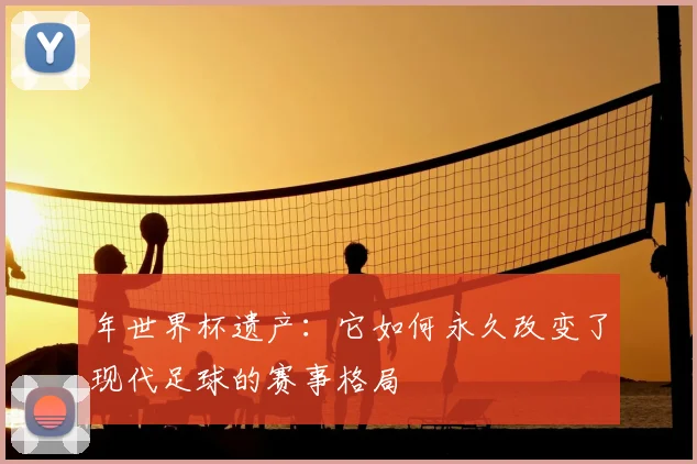 年世界杯遗产：它如何永久改变了现代足球的赛事格局