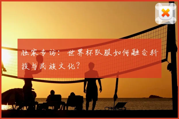 独家专访：世界杯队服如何融合科技与民族文化？