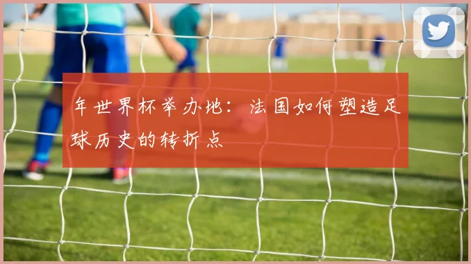 年世界杯举办地：法国如何塑造足球历史的转折点