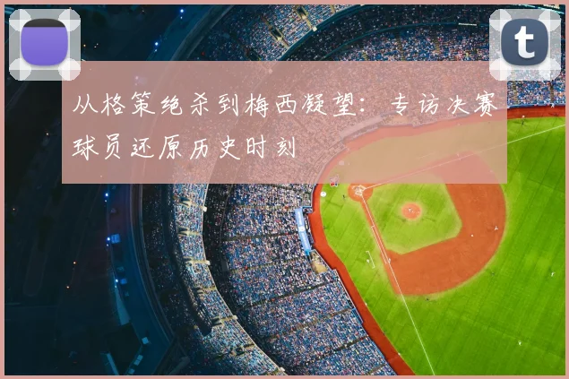 从格策绝杀到梅西凝望:专访决赛球员还原历史时刻