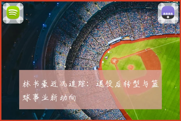 林书豪近况追踪：退役后转型与篮球事业新动向