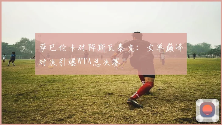 萨巴伦卡对阵斯瓦泰克：女单巅峰对决引爆WTA总决赛