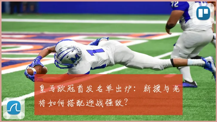 皇马欧冠首发名单出炉：新援与老将如何搭配迎战强敌？