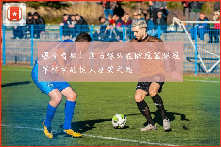 爆冷晋级！黑马球队在欧冠篮球冠军杯中的惊人逆袭之路