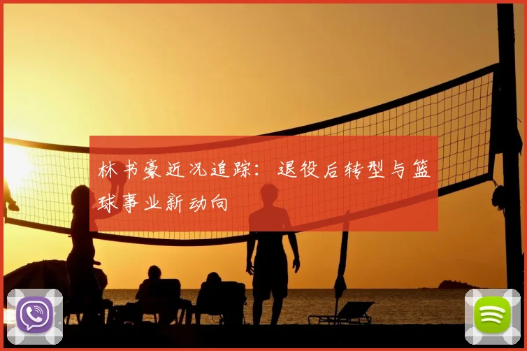 林书豪近况追踪：退役后转型与篮球事业新动向
