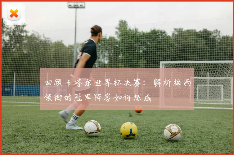 回顾卡塔尔世界杯决赛：解析梅西领衔的冠军阵容如何炼成