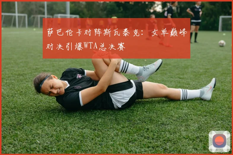 萨巴伦卡对阵斯瓦泰克：女单巅峰对决引爆WTA总决赛