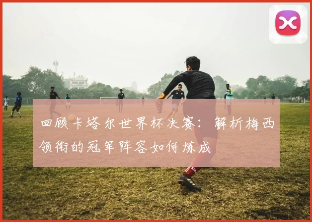 回顾卡塔尔世界杯决赛：解析梅西领衔的冠军阵容如何炼成