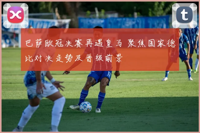 巴萨欧冠决赛再遇皇马 聚焦国家德比对决走势及晋级前景